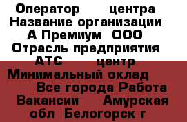 Оператор Call-центра › Название организации ­ А-Премиум, ООО › Отрасль предприятия ­ АТС, call-центр › Минимальный оклад ­ 35 000 - Все города Работа » Вакансии   . Амурская обл.,Белогорск г.